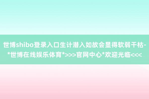 世博shibo登录入口生计潜入如故会显得软弱干枯-*世博在线娱乐体育*>>>官网中心*欢迎光临<<<