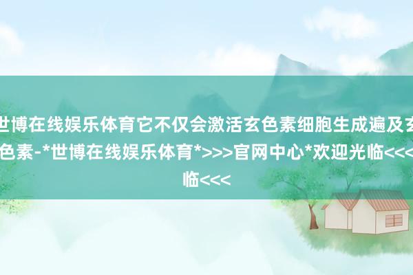 世博在线娱乐体育它不仅会激活玄色素细胞生成遍及玄色素-*世博在线娱乐体育*>>>官网中心*欢迎光临<<<