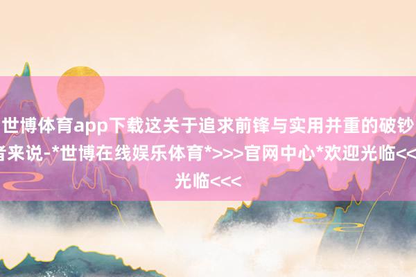 世博体育app下载这关于追求前锋与实用并重的破钞者来说-*世博在线娱乐体育*>>>官网中心*欢迎光临<<<