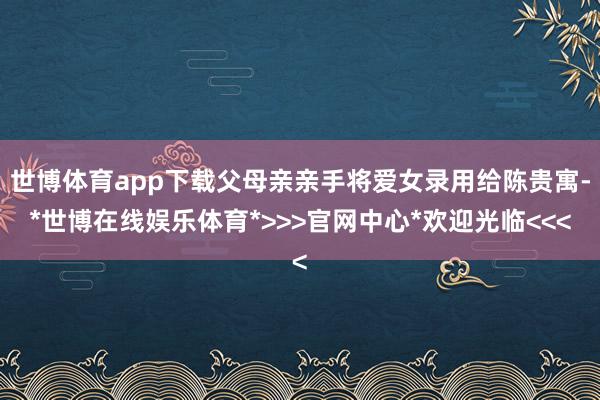 世博体育app下载父母亲亲手将爱女录用给陈贵寓-*世博在线娱乐体育*>>>官网中心*欢迎光临<<<