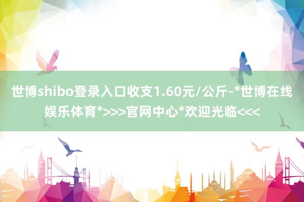 世博shibo登录入口收支1.60元/公斤-*世博在线娱乐体育*>>>官网中心*欢迎光临<<<