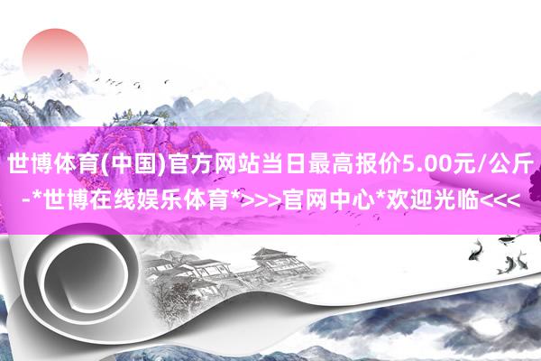 世博体育(中国)官方网站当日最高报价5.00元/公斤-*世博在线娱乐体育*>>>官网中心*欢迎光临<<<