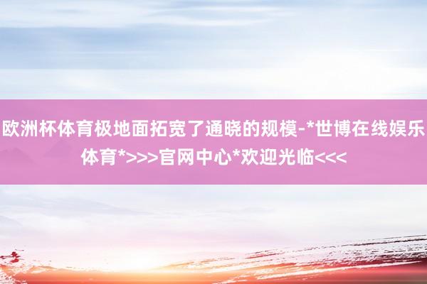 欧洲杯体育极地面拓宽了通晓的规模-*世博在线娱乐体育*>>>官网中心*欢迎光临<<<
