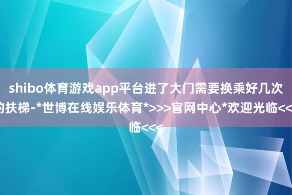 shibo体育游戏app平台进了大门需要换乘好几次的扶梯-*世博在线娱乐体育*>>>官网中心*欢迎光临<<<