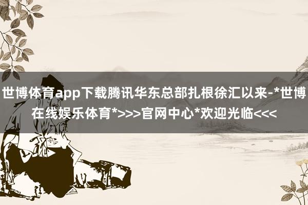 世博体育app下载腾讯华东总部扎根徐汇以来-*世博在线娱乐体育*>>>官网中心*欢迎光临<<<