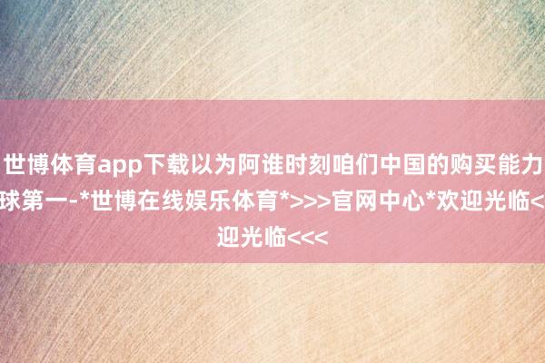 世博体育app下载以为阿谁时刻咱们中国的购买能力全球第一-*世博在线娱乐体育*>>>官网中心*欢迎光临<<<