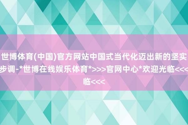 世博体育(中国)官方网站中国式当代化迈出新的坚实步调-*世博在线娱乐体育*>>>官网中心*欢迎光临<<<