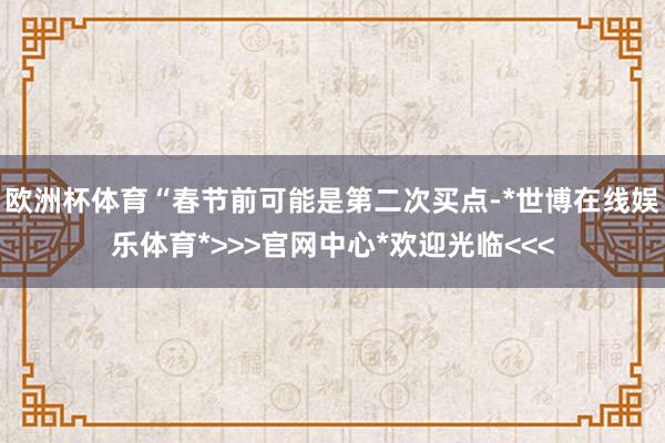 欧洲杯体育“春节前可能是第二次买点-*世博在线娱乐体育*>>>官网中心*欢迎光临<<<