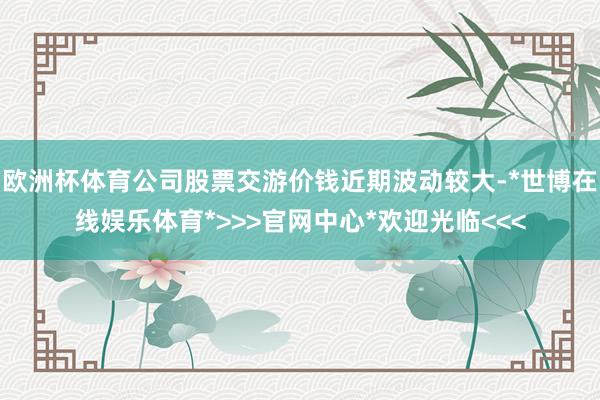 欧洲杯体育公司股票交游价钱近期波动较大-*世博在线娱乐体育*>>>官网中心*欢迎光临<<<