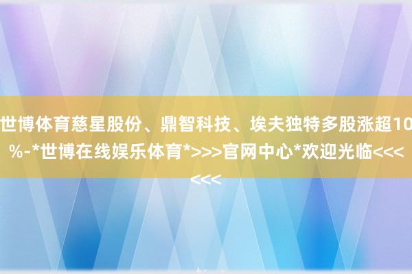 世博体育慈星股份、鼎智科技、埃夫独特多股涨超10%-*世博在线娱乐体育*>>>官网中心*欢迎光临<<<