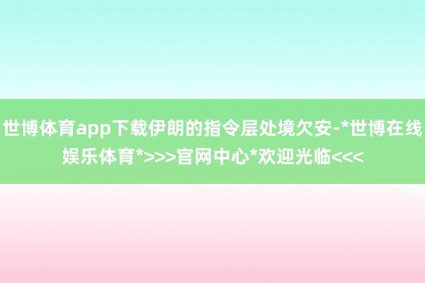 世博体育app下载伊朗的指令层处境欠安-*世博在线娱乐体育*>>>官网中心*欢迎光临<<<
