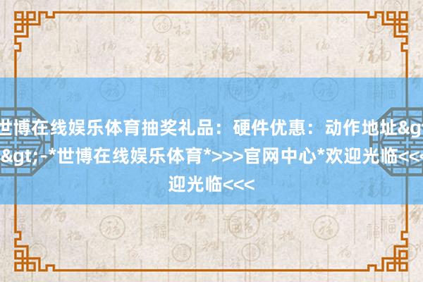 世博在线娱乐体育抽奖礼品：硬件优惠：动作地址>>-*世博在线娱乐体育*>>>官网中心*欢迎光临<<<