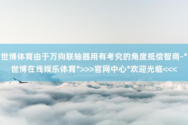 世博体育由于万向联轴器用有考究的角度抵偿智商-*世博在线娱乐体育*>>>官网中心*欢迎光临<<<