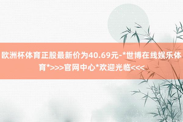 欧洲杯体育正股最新价为40.69元-*世博在线娱乐体育*>>>官网中心*欢迎光临<<<