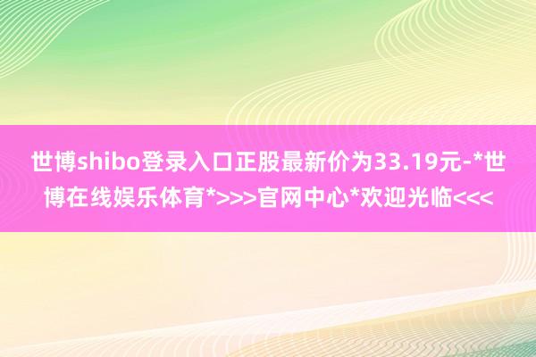 世博shibo登录入口正股最新价为33.19元-*世博在线娱乐体育*>>>官网中心*欢迎光临<<<