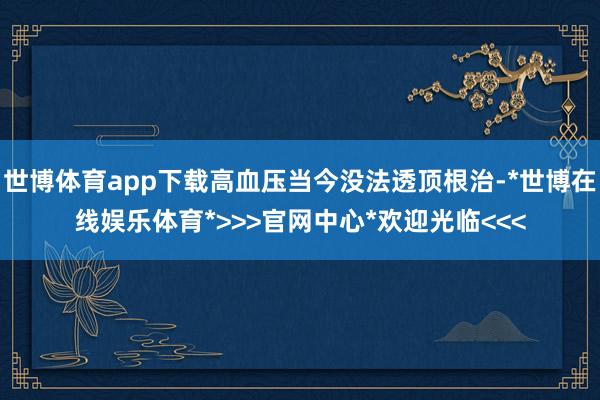 世博体育app下载高血压当今没法透顶根治-*世博在线娱乐体育*>>>官网中心*欢迎光临<<<