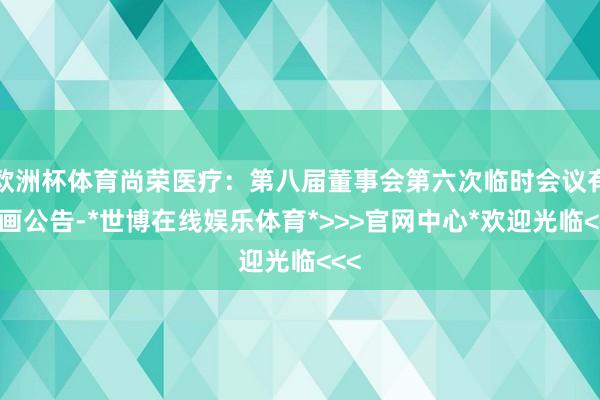 欧洲杯体育尚荣医疗：第八届董事会第六次临时会议有策画公告-*世博在线娱乐体育*>>>官网中心*欢迎光临<<<
