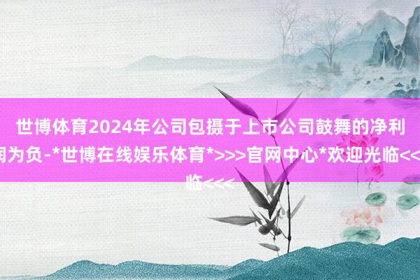 世博体育 2024年公司包摄于上市公司鼓舞的净利润为负-*世博在线娱乐体育*>>>官网中心*欢迎光临<<<