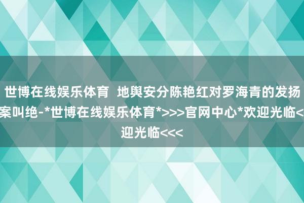 世博在线娱乐体育  地舆安分陈艳红对罗海青的发扬拍案叫绝-*世博在线娱乐体育*>>>官网中心*欢迎光临<<<