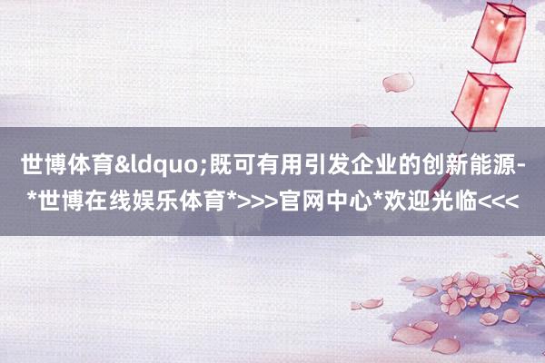 世博体育&ldquo;既可有用引发企业的创新能源-*世博在线娱乐体育*>>>官网中心*欢迎光临<<<