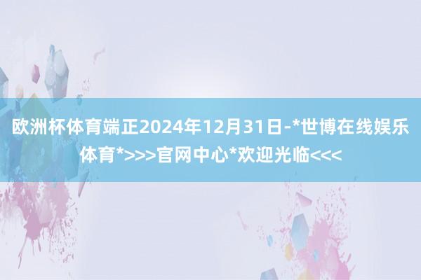 欧洲杯体育端正2024年12月31日-*世博在线娱乐体育*>>>官网中心*欢迎光临<<<