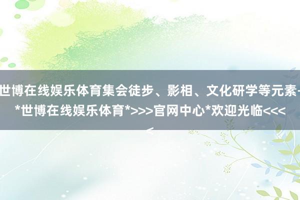 世博在线娱乐体育集会徒步、影相、文化研学等元素-*世博在线娱乐体育*>>>官网中心*欢迎光临<<<