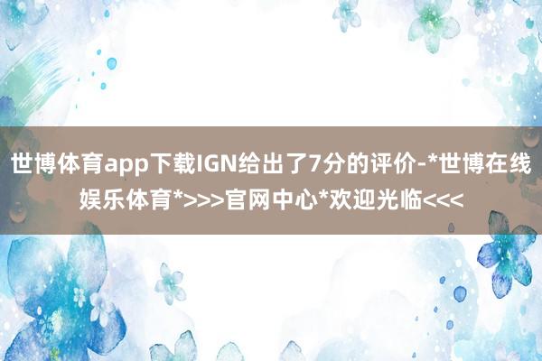世博体育app下载IGN给出了7分的评价-*世博在线娱乐体育*>>>官网中心*欢迎光临<<<