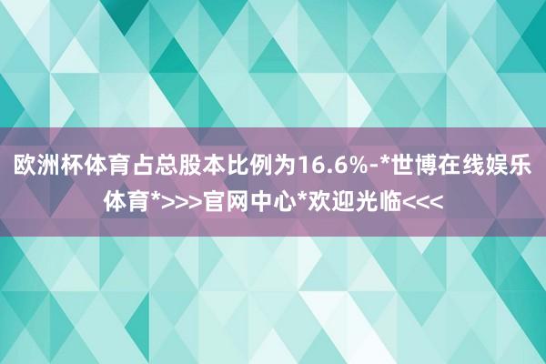 欧洲杯体育占总股本比例为16.6%-*世博在线娱乐体育*>>>官网中心*欢迎光临<<<