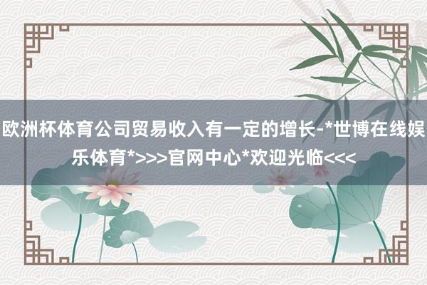 欧洲杯体育公司贸易收入有一定的增长-*世博在线娱乐体育*>>>官网中心*欢迎光临<<<