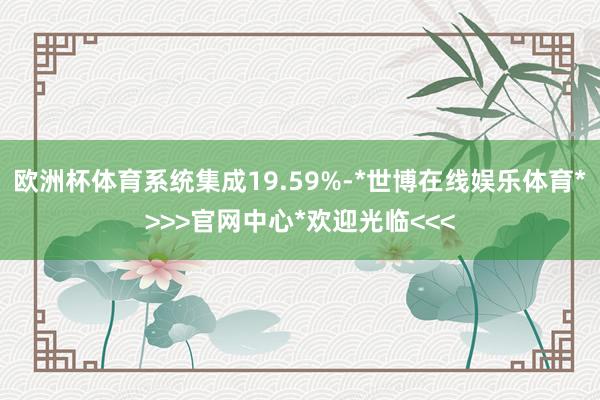 欧洲杯体育系统集成19.59%-*世博在线娱乐体育*>>>官网中心*欢迎光临<<<