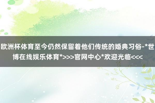 欧洲杯体育至今仍然保留着他们传统的婚典习俗-*世博在线娱乐体育*>>>官网中心*欢迎光临<<<
