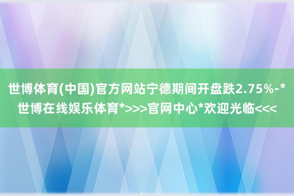 世博体育(中国)官方网站宁德期间开盘跌2.75%-*世博在线娱乐体育*>>>官网中心*欢迎光临<<<