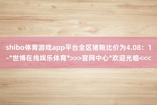 shibo体育游戏app平台全区猪粮比价为4.08:1-*世博在线娱乐体育*>>>官网中心*欢迎光临<<<