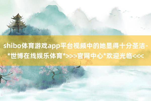 shibo体育游戏app平台视频中的她显得十分圣洁-*世博在线娱乐体育*>>>官网中心*欢迎光临<<<
