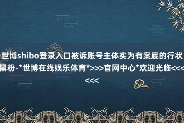 世博shibo登录入口被诉账号主体实为有案底的行状黑粉-*世博在线娱乐体育*>>>官网中心*欢迎光临<<<