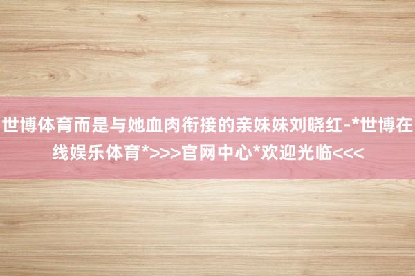 世博体育而是与她血肉衔接的亲妹妹刘晓红-*世博在线娱乐体育*>>>官网中心*欢迎光临<<<