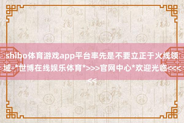 shibo体育游戏app平台率先是不要立正于火线领域-*世博在线娱乐体育*>>>官网中心*欢迎光临<<<