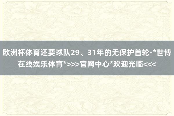 欧洲杯体育还要球队29、31年的无保护首轮-*世博在线娱乐体育*>>>官网中心*欢迎光临<<<