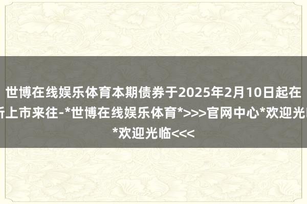 世博在线娱乐体育本期债券于2025年2月10日起在深交所上市来往-*世博在线娱乐体育*>>>官网中心*欢迎光临<<<