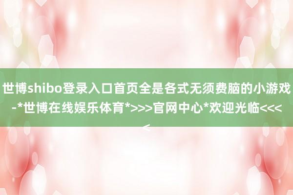 世博shibo登录入口首页全是各式无须费脑的小游戏-*世博在线娱乐体育*>>>官网中心*欢迎光临<<<