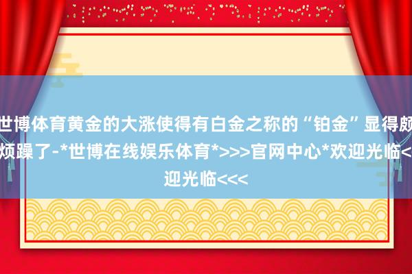 世博体育黄金的大涨使得有白金之称的“铂金”显得颇为烦躁了-*世博在线娱乐体育*>>>官网中心*欢迎光临<<<