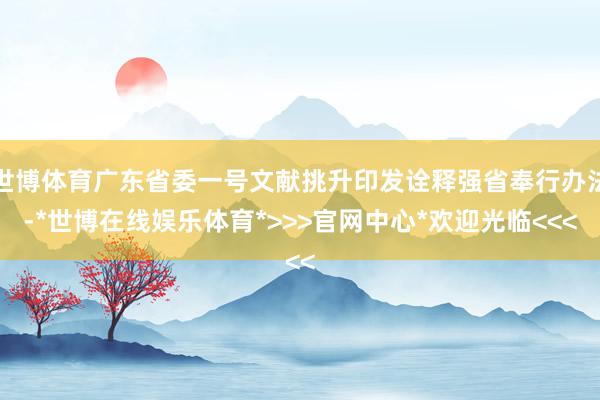 世博体育广东省委一号文献挑升印发诠释强省奉行办法-*世博在线娱乐体育*>>>官网中心*欢迎光临<<<