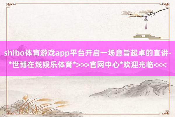 shibo体育游戏app平台开启一场意旨超卓的宣讲-*世博在线娱乐体育*>>>官网中心*欢迎光临<<<