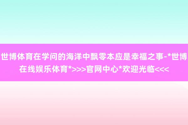 世博体育在学问的海洋中飘零本应是幸福之事-*世博在线娱乐体育*>>>官网中心*欢迎光临<<<
