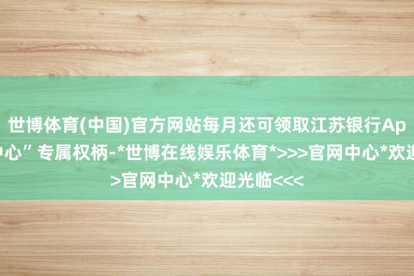 世博体育(中国)官方网站每月还可领取江苏银行App“会员中心”专属权柄-*世博在线娱乐体育*>>>官网中心*欢迎光临<<<