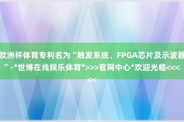 欧洲杯体育专利名为“触发系统、FPGA芯片及示波器”-*世博在线娱乐体育*>>>官网中心*欢迎光临<<<
