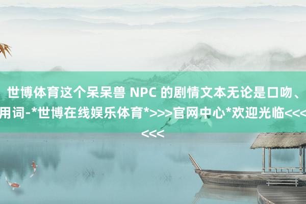 世博体育这个呆呆兽 NPC 的剧情文本无论是口吻、用词-*世博在线娱乐体育*>>>官网中心*欢迎光临<<<