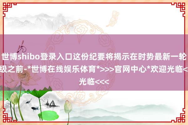 世博shibo登录入口这份纪要将揭示在时势最新一轮升级之前-*世博在线娱乐体育*>>>官网中心*欢迎光临<<<