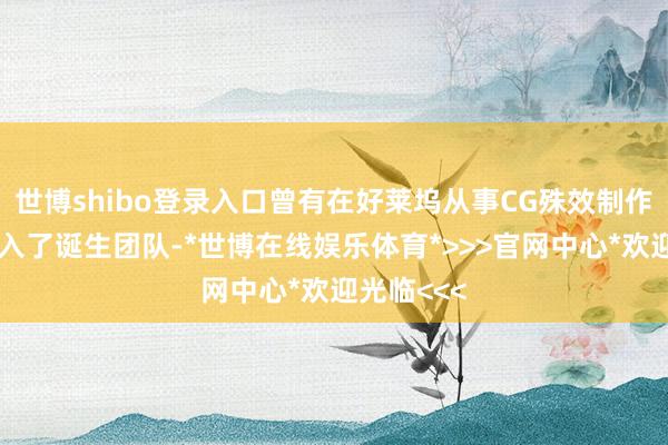 世博shibo登录入口曾有在好莱坞从事CG殊效制作的成员加入了诞生团队-*世博在线娱乐体育*>>>官网中心*欢迎光临<<<