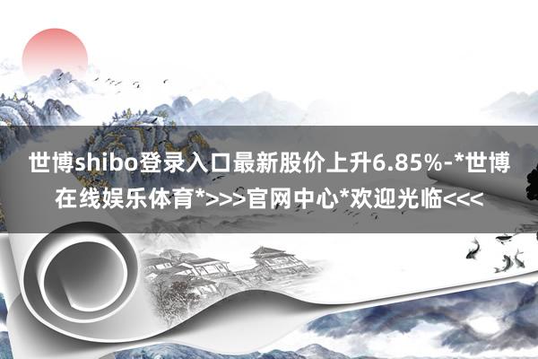 世博shibo登录入口最新股价上升6.85%-*世博在线娱乐体育*>>>官网中心*欢迎光临<<<